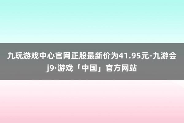 九玩游戏中心官网正股最新价为41.95元-九游会j9·游戏「中国」官方网站