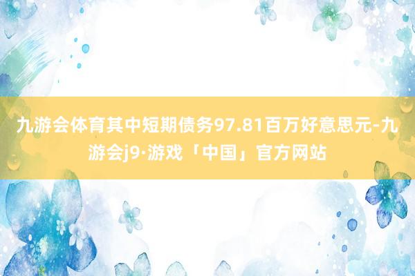 九游会体育其中短期债务97.81百万好意思元-九游会j9·游戏「中国」官方网站