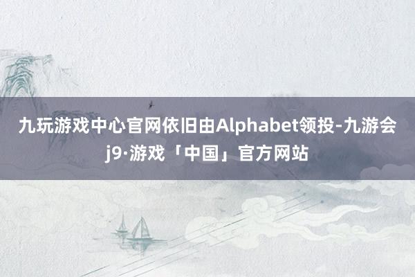 九玩游戏中心官网依旧由Alphabet领投-九游会j9·游戏「中国」官方网站