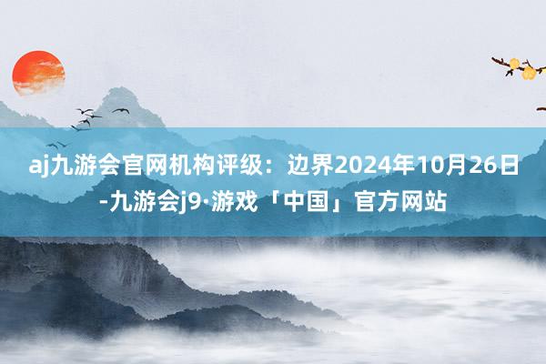 aj九游会官网机构评级：边界2024年10月26日-九游会j9·游戏「中国」官方网站