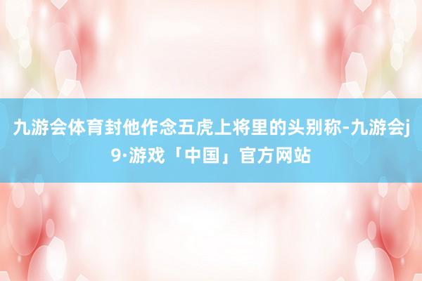 九游会体育封他作念五虎上将里的头别称-九游会j9·游戏「中国」官方网站