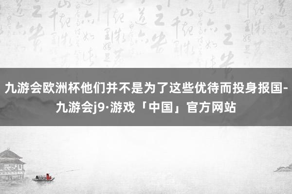 九游会欧洲杯他们并不是为了这些优待而投身报国-九游会j9·游戏「中国」官方网站