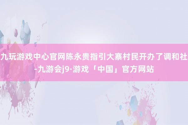 九玩游戏中心官网陈永贵指引大寨村民开办了调和社-九游会j9·游戏「中国」官方网站