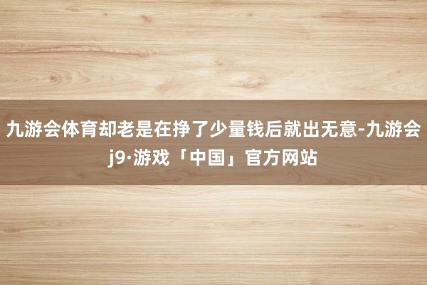 九游会体育却老是在挣了少量钱后就出无意-九游会j9·游戏「中国」官方网站