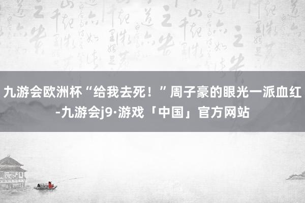 九游会欧洲杯“给我去死！”周子豪的眼光一派血红-九游会j9·游戏「中国」官方网站