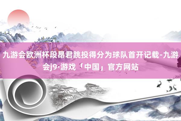 九游会欧洲杯段昂君跳投得分为球队首开记载-九游会j9·游戏「中国」官方网站