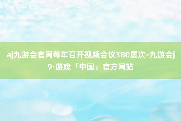 aj九游会官网每年召开视频会议380屡次-九游会j9·游戏「中国」官方网站