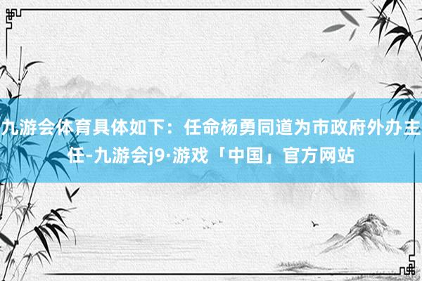 九游会体育具体如下：任命杨勇同道为市政府外办主任-九游会j9·游戏「中国」官方网站