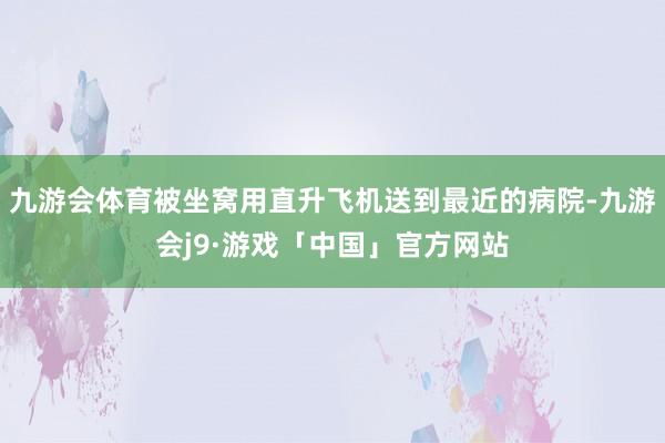 九游会体育被坐窝用直升飞机送到最近的病院-九游会j9·游戏「中国」官方网站