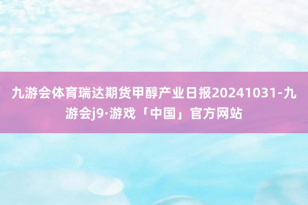 九游会体育瑞达期货甲醇产业日报20241031-九游会j9·游戏「中国」官方网站