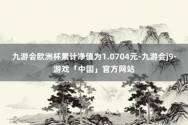 九游会欧洲杯累计净值为1.0704元-九游会j9·游戏「中国」官方网站