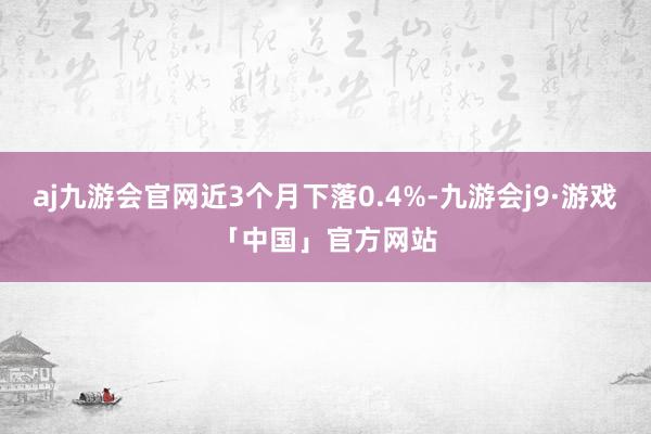 aj九游会官网近3个月下落0.4%-九游会j9·游戏「中国」官方网站