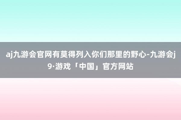 aj九游会官网有莫得列入你们那里的野心-九游会j9·游戏「中国」官方网站