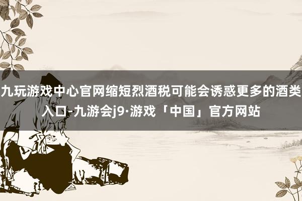 九玩游戏中心官网缩短烈酒税可能会诱惑更多的酒类入口-九游会j9·游戏「中国」官方网站