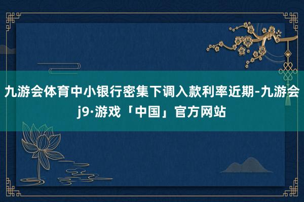 九游会体育中小银行密集下调入款利率近期-九游会j9·游戏「中国」官方网站