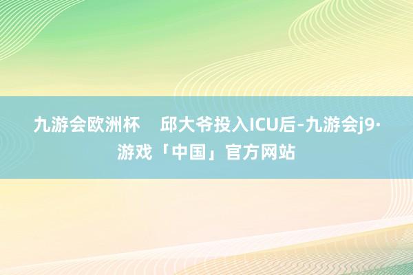 九游会欧洲杯    邱大爷投入ICU后-九游会j9·游戏「中国」官方网站