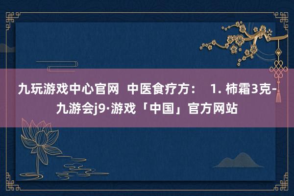 九玩游戏中心官网  中医食疗方：  1. 柿霜3克-九游会j9·游戏「中国」官方网站