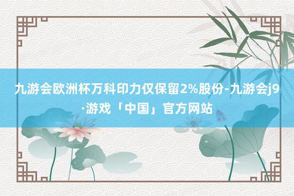 九游会欧洲杯万科印力仅保留2%股份-九游会j9·游戏「中国」官方网站