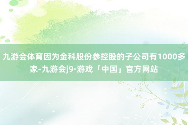 九游会体育因为金科股份参控股的子公司有1000多家-九游会j9·游戏「中国」官方网站