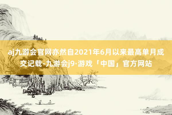 aj九游会官网亦然自2021年6月以来最高单月成交记载-九游会j9·游戏「中国」官方网站