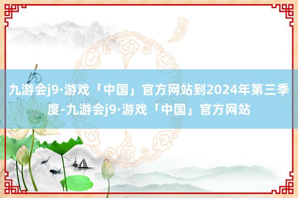 九游会j9·游戏「中国」官方网站到2024年第三季度-九游会j9·游戏「中国」官方网站