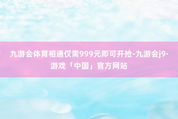 九游会体育相通仅需999元即可开抢-九游会j9·游戏「中国」官方网站