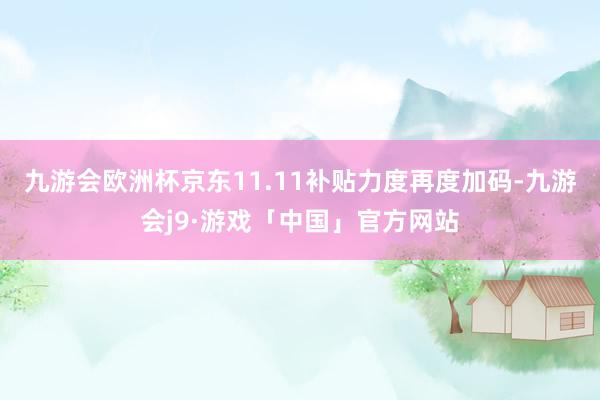 九游会欧洲杯京东11.11补贴力度再度加码-九游会j9·游戏「中国」官方网站