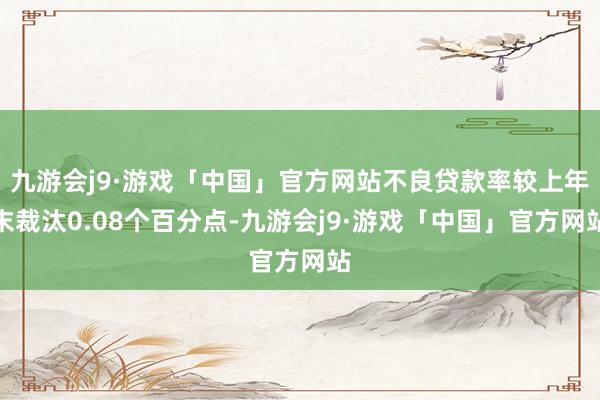 九游会j9·游戏「中国」官方网站不良贷款率较上年末裁汰0.08个百分点-九游会j9·游戏「中国」官方网站