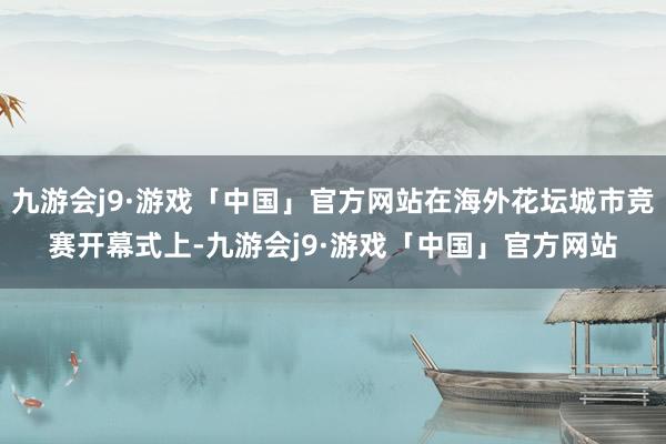 九游会j9·游戏「中国」官方网站在海外花坛城市竞赛开幕式上-九游会j9·游戏「中国」官方网站