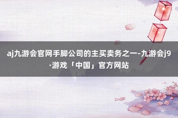 aj九游会官网手脚公司的主买卖务之一-九游会j9·游戏「中国」官方网站