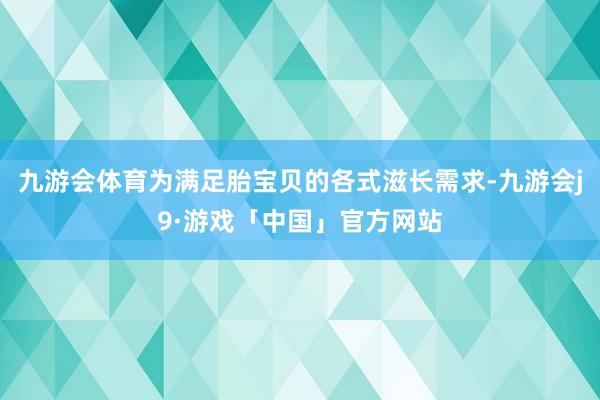 九游会体育为满足胎宝贝的各式滋长需求-九游会j9·游戏「中国」官方网站