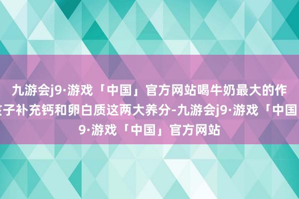 九游会j9·游戏「中国」官方网站喝牛奶最大的作用在于为孩子补充钙和卵白质这两大养分-九游会j9·游戏「中国」官方网站