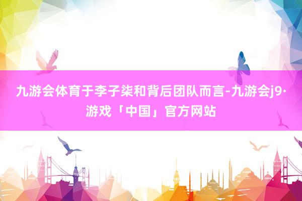 九游会体育于李子柒和背后团队而言-九游会j9·游戏「中国」官方网站