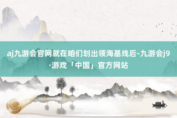 aj九游会官网就在咱们划出领海基线后-九游会j9·游戏「中国」官方网站