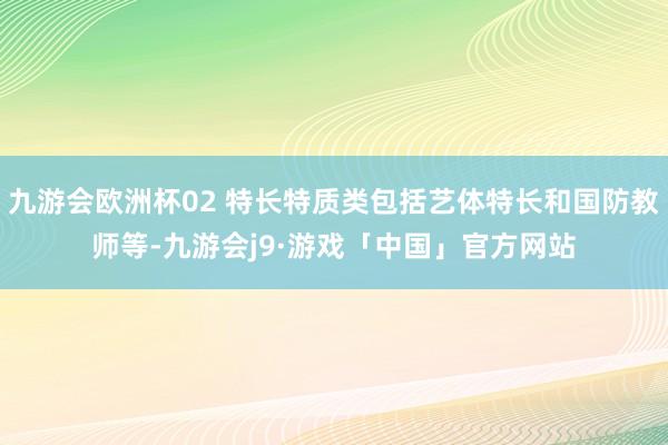 九游会欧洲杯02 特长特质类包括艺体特长和国防教师等-九游会j9·游戏「中国」官方网站