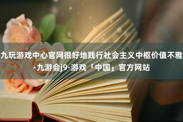 九玩游戏中心官网很好地践行社会主义中枢价值不雅-九游会j9·游戏「中国」官方网站