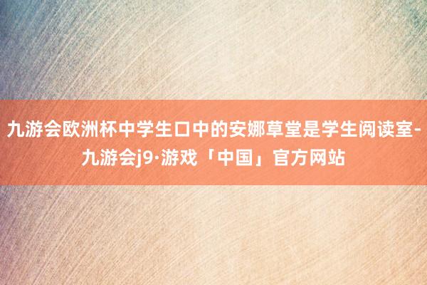 九游会欧洲杯中学生口中的安娜草堂是学生阅读室-九游会j9·游戏「中国」官方网站