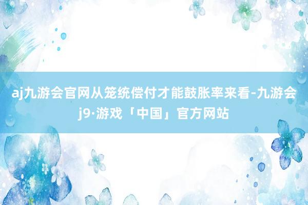 aj九游会官网　　从笼统偿付才能鼓胀率来看-九游会j9·游戏「中国」官方网站