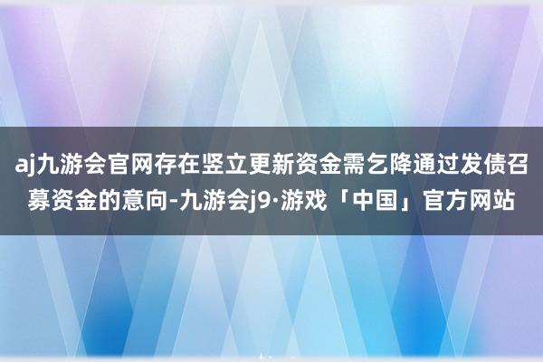 aj九游会官网存在竖立更新资金需乞降通过发债召募资金的意向-九游会j9·游戏「中国」官方网站