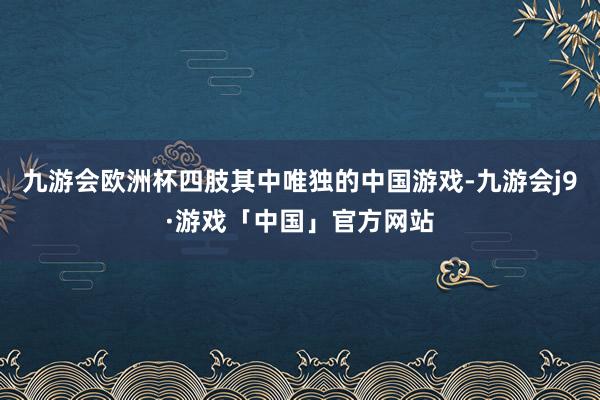 九游会欧洲杯四肢其中唯独的中国游戏-九游会j9·游戏「中国」官方网站