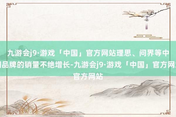 九游会j9·游戏「中国」官方网站理思、问界等中国品牌的销量不绝增长-九游会j9·游戏「中国」官方网站