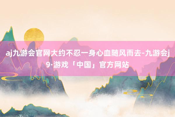 aj九游会官网大约不忍一身心血随风而去-九游会j9·游戏「中国」官方网站