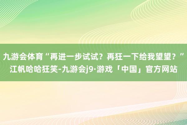 九游会体育“再进一步试试？再狂一下给我望望？”江帆哈哈狂笑-九游会j9·游戏「中国」官方网站