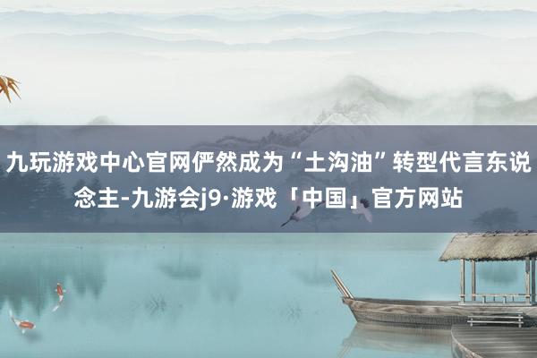 九玩游戏中心官网俨然成为“土沟油”转型代言东说念主-九游会j9·游戏「中国」官方网站