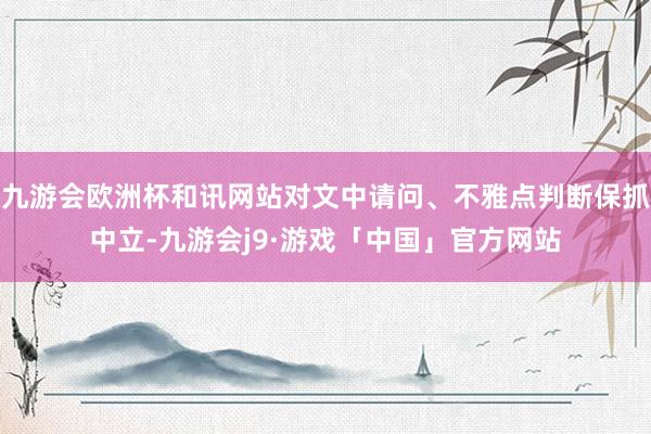 九游会欧洲杯和讯网站对文中请问、不雅点判断保抓中立-九游会j9·游戏「中国」官方网站