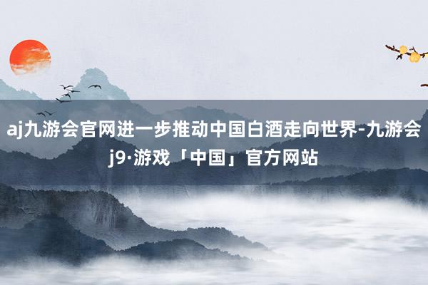 aj九游会官网进一步推动中国白酒走向世界-九游会j9·游戏「中国」官方网站