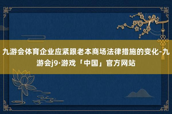 九游会体育企业应紧跟老本商场法律措施的变化-九游会j9·游戏「中国」官方网站