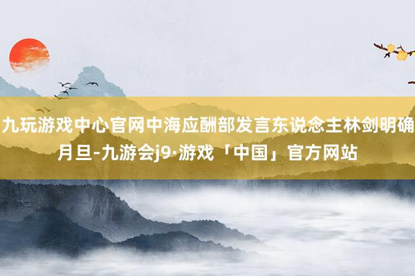 九玩游戏中心官网中海应酬部发言东说念主林剑明确月旦-九游会j9·游戏「中国」官方网站