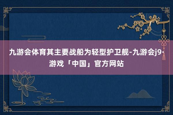 九游会体育其主要战船为轻型护卫舰-九游会j9·游戏「中国」官方网站