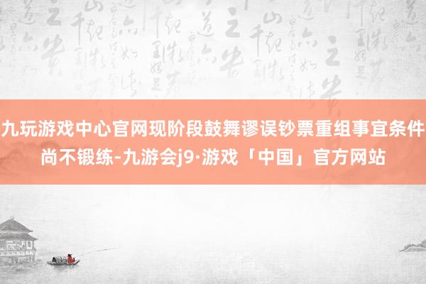 九玩游戏中心官网现阶段鼓舞谬误钞票重组事宜条件尚不锻练-九游会j9·游戏「中国」官方网站